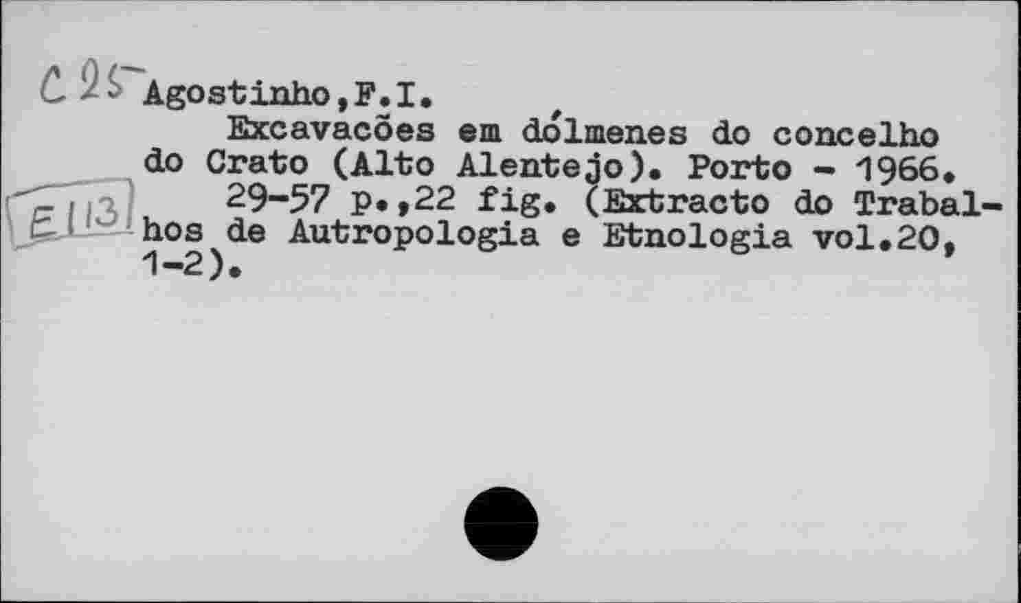 ﻿' Agostinho,F.I.
Excavacoes em dolmenes do concelho do Crato (Alto Alentejo). Porto - 1966.
29-57 p.,22 fig. (Extracto do Trabal-hos de Autropologia e Etnologia vol,20, 1-2).